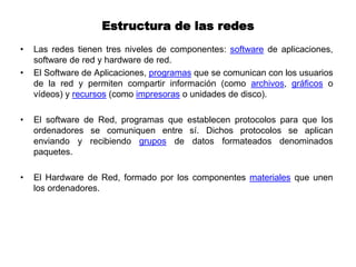 Estructura de las redes
• Las redes tienen tres niveles de componentes: software de aplicaciones,
software de red y hardware de red.
• El Software de Aplicaciones, programas que se comunican con los usuarios
de la red y permiten compartir información (como archivos, gráficos o
vídeos) y recursos (como impresoras o unidades de disco).
• El software de Red, programas que establecen protocolos para que los
ordenadores se comuniquen entre sí. Dichos protocolos se aplican
enviando y recibiendo grupos de datos formateados denominados
paquetes.
• El Hardware de Red, formado por los componentes materiales que unen
los ordenadores.
 