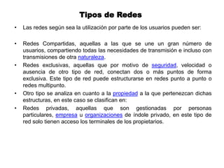Tipos de Redes
• Las redes según sea la utilización por parte de los usuarios pueden ser:
• Redes Compartidas, aquellas a las que se une un gran número de
usuarios, compartiendo todas las necesidades de transmisión e incluso con
transmisiones de otra naturaleza.
• Redes exclusivas, aquellas que por motivo de seguridad, velocidad o
ausencia de otro tipo de red, conectan dos o más puntos de forma
exclusiva. Este tipo de red puede estructurarse en redes punto a punto o
redes multipunto.
• Otro tipo se analiza en cuanto a la propiedad a la que pertenezcan dichas
estructuras, en este caso se clasifican en:
• Redes privadas, aquellas que son gestionadas por personas
particulares, empresa u organizaciones de índole privado, en este tipo de
red solo tienen acceso los terminales de los propietarios.
 