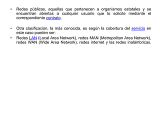 • Redes públicas, aquellas que pertenecen a organismos estatales y se
encuentran abiertas a cualquier usuario que lo solicite mediante el
correspondiente contrato.
• Otra clasificación, la más conocida, es según la cobertura del servicio en
este caso pueden ser:
• Redes LAN (Local Area Network), redes MAN (Metropolitan Area Network),
redes WAN (Wide Area Network), redes internet y las redes inalámbricas.
 