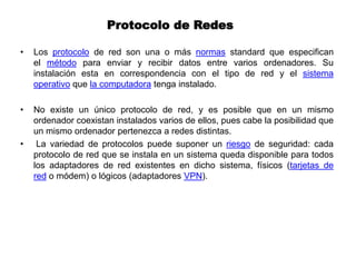 Protocolo de Redes
• Los protocolo de red son una o más normas standard que especifican
el método para enviar y recibir datos entre varios ordenadores. Su
instalación esta en correspondencia con el tipo de red y el sistema
operativo que la computadora tenga instalado.
• No existe un único protocolo de red, y es posible que en un mismo
ordenador coexistan instalados varios de ellos, pues cabe la posibilidad que
un mismo ordenador pertenezca a redes distintas.
• La variedad de protocolos puede suponer un riesgo de seguridad: cada
protocolo de red que se instala en un sistema queda disponible para todos
los adaptadores de red existentes en dicho sistema, físicos (tarjetas de
red o módem) o lógicos (adaptadores VPN).
 