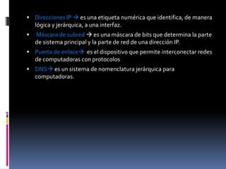  Direcciones IP  es una etiqueta numérica que identifica, de manera
lógica y jerárquica, a una interfaz.
 Máscara de subred  es una máscara de bits que determina la parte
de sistema principal y la parte de red de una dirección IP.
 Puerta de enlace es el dispositivo que permite interconectar redes
de computadoras con protocolos
 DNS es un sistema de nomenclatura jerárquica para
computadoras.
 