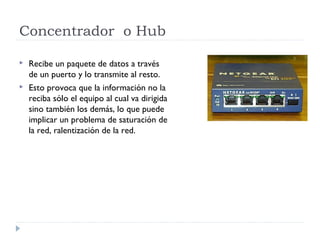 Concentrador o Hub
 Recibe un paquete de datos a través
de un puerto y lo transmite al resto.
 Esto provoca que la información no la
reciba sólo el equipo al cual va dirigida
sino también los demás, lo que puede
implicar un problema de saturación de
la red, ralentización de la red.
 