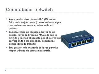 Conmutador o Switch
 Almacena las direcciones MAC (Dirección
física de la tarjeta de red) de todos los equipos
que están conectados a cada uno de sus
puertos.
 Cuando recibe un paquete a través de un
puerto, revisa la dirección MAC a la que va
dirigido y reenvía el paquete por el puerto que
corresponde a esa dirección, dejando los
demás libres de tránsito.
 Esta gestión más avanzada de la red permite
mayor tránsito de datos sin saturarla.
 