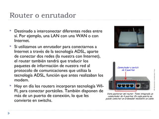 Router o enrutador
 Destinado a interconectar diferentes redes entre
sí. Por ejemplo, una LAN con una WAN o con
Internet.
 Si utilizamos un enrutador para conectarnos a
Internet a través de la tecnología ADSL, aparte
de conectar dos redes (la nuestra con Internet),
el router también tendrá que traducir los
paquetes de información de nuestra red al
protocolo de comunicaciones que utiliza la
tecnología ADSL, función que antes realizaban los
modem.
 Hoy en día los routers incorporan tecnología WI-
FI, para conectar portátiles. También disponen de
más de un puerto de conexión, lo que les
convierte en switchs.
 