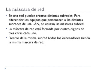 La máscara de red
 En una red pueden crearse distintas subredes. Para
diferenciar los equipos que pertenecen a las distintas
subredes de una LAN, se utilizan las máscaras subred.
 La máscara de red está formada por cuatro dígitos de
tres cifras cada uno.
 Dentro de la misma subred todos los ordenadores tienen
la misma máscara de red.
 
