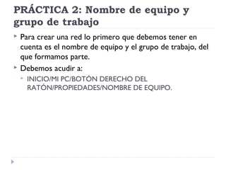 PRÁCTICA 2: Nombre de equipo y
grupo de trabajo
 Para crear una red lo primero que debemos tener en
cuenta es el nombre de equipo y el grupo de trabajo, del
que formamos parte.
 Debemos acudir a:
 INICIO/MI PC/BOTÓN DERECHO DEL
RATÓN/PROPIEDADES/NOMBRE DE EQUIPO.
 