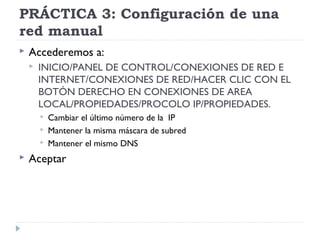 PRÁCTICA 3: Configuración de una
red manual
 Accederemos a:
 INICIO/PANEL DE CONTROL/CONEXIONES DE RED E
INTERNET/CONEXIONES DE RED/HACER CLIC CON EL
BOTÓN DERECHO EN CONEXIONES DE AREA
LOCAL/PROPIEDADES/PROCOLO IP/PROPIEDADES.
 Cambiar el último número de la IP
 Mantener la misma máscara de subred
 Mantener el mismo DNS
 Aceptar
 