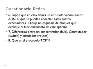 Cuestionario Redes
 6. Supón que en casa tienes un enrutador-conmutador
ADSL al que se pueden conectar hasta cuatro
ordenadores. Dibuja un esquema de bloques que
explique el funcionamiento de este aparato.
 7. Diferencias entre un concentrador (hub). Conmutador
(switch) y enrutador (router)
 8. Qué es el protocolo TCP/IP
 