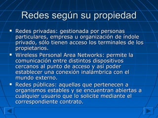 Redes según su propiedadRedes según su propiedad
 Redes privadas: gestionada por personasRedes privadas: gestionada por personas
particulares, empresa u organización de índoleparticulares, empresa u organización de índole
privado, sólo tienen acceso los terminales de losprivado, sólo tienen acceso los terminales de los
propietarios.propietarios.
 Wireless Personal Area Networks: permite laWireless Personal Area Networks: permite la
comunicación entre distintos dispositivoscomunicación entre distintos dispositivos
cercanos al punto de acceso y así podercercanos al punto de acceso y así poder
establecer una conexión inalámbrica con elestablecer una conexión inalámbrica con el
mundo externo.mundo externo.
 Redes públicas: aquellas que pertenecen aRedes públicas: aquellas que pertenecen a
organismos estables y se encuentran abiertas aorganismos estables y se encuentran abiertas a
cualquier usuario que lo solicite mediante elcualquier usuario que lo solicite mediante el
correspondiente contrato.correspondiente contrato.
 