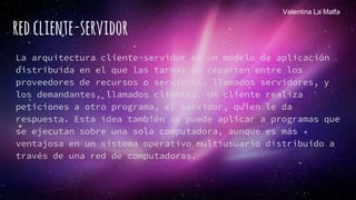 redcliente-servidor
La arquitectura cliente-servidor es un modelo de aplicación
distribuida en el que las tareas se reparten entre los
proveedores de recursos o servicios, llamados servidores, y
los demandantes, llamados clientes. Un cliente realiza
peticiones a otro programa, el servidor, quien le da
respuesta. Esta idea también se puede aplicar a programas que
se ejecutan sobre una sola computadora, aunque es más
ventajosa en un sistema operativo multiusuario distribuido a
través de una red de computadoras.
Valentina La Malfa
 