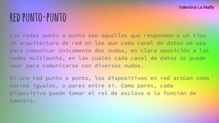 redpunto-punto
Las redes punto a punto son aquellas que responden a un tipo
de arquitectura de red en las que cada canal de datos se usa
para comunicar únicamente dos nudos, en clara oposición a las
redes multipunto, en las cuales cada canal de datos se puede
usar para comunicarse con diversos nudos.
En una red punto a punto, los dispositivos en red actúan como
socios iguales, o pares entre sí. Como pares, cada
dispositivo puede tomar el rol de esclavo o la función de
maestro.
Valentina La Malfa
 