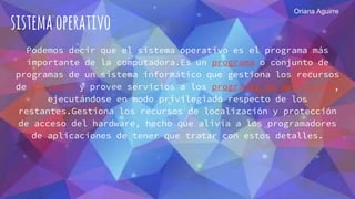 sistemaoperativo
Podemos decir que el sistema operativo es el programa más
importante de la computadora.Es un programa o conjunto de
programas de un sistema informático que gestiona los recursos
de hardware y provee servicios a los programas de aplicación,
ejecutándose en modo privilegiado respecto de los
restantes.Gestiona los recursos de localización y protección
de acceso del hardware, hecho que alivia a los programadores
de aplicaciones de tener que tratar con estos detalles.
Oriana Aguirre
 