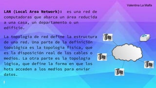 LAN (Local Area Network): es una red de
computadoras que abarca un área reducida
a una casa, un departamento o un
edificio.
La topología de red define la estructura
de una red. Una parte de la definición
topológica es la topología física, que
es la disposición real de los cables o
medios. La otra parte es la topología
lógica, que define la forma en que los
hots acceden a los medios para enviar
datos.
Valentina La Malfa
 