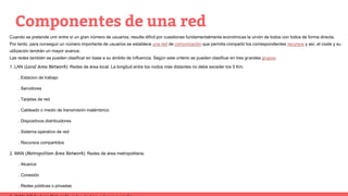 Componentes de una red
Cuando se pretende unir entre sí un gran número de usuarios, resulta difícil por cuestiones fundamentalmente económicas la unión de todos con todos de forma directa.
Por tanto, para conseguir un número importante de usuarios se establece una red de comunicación que permita compartir los correspondientes recursos y así, el coste y su
utilización tendrán un mayor avance.
Las redes también se pueden clasificar en base a su ámbito de influencia. Según este criterio se pueden clasificar en tres grandes grupos:
1. LAN (Local Area Network): Redes de área local. La longitud entre los nodos más distantes no debe exceder los 5 Km.
. Estacion de trabajo
. Servidores
. Tarjetas de red
. Cableado o medio de transmisión inalámbrico
. Dispositivos distribuidores
. Sistema operativo de red
. Recursos compartidos
2. MAN (Metropolitan Área Network): Redes de área metropolitana.
. Alcance
. Conexión
. Redes públicas o privadas
 