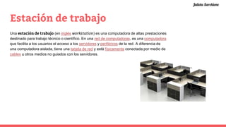 Estación de trabajo
Una estación de trabajo (en inglés workstation) es una computadora de altas prestaciones
destinado para trabajo técnico o científico. En una red de computadoras, es una computadora
que facilita a los usuarios el acceso a los servidores y periféricos de la red. A diferencia de
una computadora aislada, tiene una tarjeta de red y está físicamente conectada por medio de
cables u otros medios no guiados con los servidores.
Julieta Sarchione
 