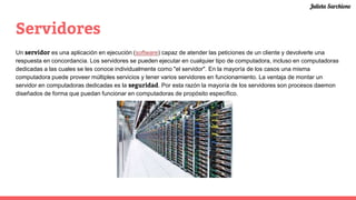 Servidores
Un servidor es una aplicación en ejecución (software) capaz de atender las peticiones de un cliente y devolverle una
respuesta en concordancia. Los servidores se pueden ejecutar en cualquier tipo de computadora, incluso en computadoras
dedicadas a las cuales se les conoce individualmente como "el servidor". En la mayoría de los casos una misma
computadora puede proveer múltiples servicios y tener varios servidores en funcionamiento. La ventaja de montar un
servidor en computadoras dedicadas es la seguridad. Por esta razón la mayoría de los servidores son procesos daemon
diseñados de forma que puedan funcionar en computadoras de propósito específico.
Julieta Sarchione
 