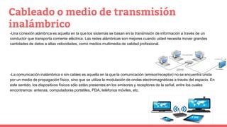 Cableado o medio de transmisión
inalámbrico
-Una conexión alámbrica es aquella en la que los sistemas se basan en la transmisión de información a través de un
conductor que transporta corriente eléctrica. Las redes alámbricas son mejores cuando usted necesita mover grandes
cantidades de datos a altas velocidades, como medios multimedia de calidad profesional.
-La comunicación inalámbrica o sin cables es aquella en la que la comunicación (emisor/receptor) no se encuentra unida
por un medio de propagación físico, sino que se utiliza la modulación de ondas electromagnéticas a través del espacio. En
este sentido, los dispositivos físicos sólo están presentes en los emisores y receptores de la señal, entre los cuales
encontramos: antenas, computadoras portátiles, PDA, teléfonos móviles, etc.
 