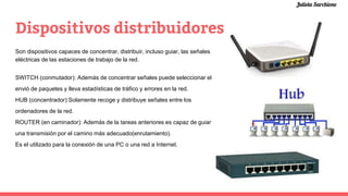 Dispositivos distribuidores
Son dispositivos capaces de concentrar, distribuir, incluso guiar, las señales
eléctricas de las estaciones de trabajo de la red.
SWITCH (conmutador): Además de concentrar señales puede seleccionar el
envió de paquetes y lleva estadísticas de tráfico y errores en la red.
HUB (concentrador):Solamente recoge y distribuye señales entre los
ordenadores de la red.
ROUTER (en caminador): Además de la tareas anteriores es capaz de guiar
una transmisión por el camino más adecuado(enrutamiento).
Es el utilizado para la conexión de una PC o una red a Internet.
Julieta Sarchione
 