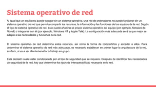 Sistema operativo de red
Al igual que un equipo no puede trabajar sin un sistema operativo, una red de ordenadores no puede funcionar sin un
sistema operativo de red que permita compartir los recursos, la información y las funciones de los equipos de la red. Según
el tipo de sistema operativo de red, éste puede añadirse al propio sistema operativo del equipo (por ejemplo, Netware de
Novell) o integrarse con él (por ejemplo, Windows NT y Apple Talk). La configuración más adecuada será la que mejor se
adapte a las necesidades y funciones de la red.
El sistema operativo de red determina estos recursos, así como la forma de compartirlos y acceder a ellos. Para
determinar el sistema operativo de red más adecuado, es necesario establecer en primer lugar la arquitectura de la red,
es decir, si va a ser cliente/servidor o trabajo en grupo.
Esta decisión suele estar condicionada por el tipo de seguridad que se requiere. Después de identificar las necesidades
de seguridad de la red, hay que determinar los tipos de interoperabilidad necesaria en la red.
 