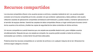 Recursos compartidos
Los recursos compartidos ofrecen a los usuarios acceso a archivos y carpetas mediante la red. Los usuarios pueden
conectar con el recurso compartido por la red y acceder a lo que contienen: aplicaciones y datos públicos o del usuario.
Utilizando carpetas de aplicaciones compartidas centralizas la administración y puedes instalar y mantener aplicaciones en
el servidor de equipos clientes. Usando las carpetas de datos compartidas ofreces un lugar central para el acceso común
de los usuarios a los archivos y facilitar las copias de seguridad de los datos contenidos en dichos archivos.
Un recurso compartido es cuando hacemos que una carpeta sea accesible desde la red y para múltiples usuarios
simultáneamente. Después de que una carpeta se comparte, los usuarios podrán acceder a todos los archivos y
subcarpetas que contiene, si estos tienen los permisos adecuados.
Podemos tener los recursos compartidos en un servidor de archivos o en cualquier máquina de la red. Almacenar los
archivos según categoría o función.
 