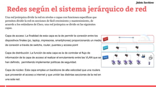Redes según el sistema jerárquico de red
Una red jerárquica divide la red en niveles o capas con funciones específicas que
permiten dividir la red en secciones de fácil crecimiento y mantenimiento, de
acuerdo a los estándares de Cisco, una red jerárquica se divide en las siguientes
capas.
Capa de acceso: La finalidad de esta capa es la de permitir la conexión entre los
dispositivos finales (pc, laptop, impresoras, smartphones) proporcionando un medio
de conexión a través de switchs, router, puentes y access point
Capa de distribución: La función de esta capa es la de controlar el flujo de
información de la capa de acceso al realizar el enrutamiento entre las VLAN que se
han definido, permitiendo implementar políticas de seguridad.
Capa de núcleo: Esta capa emplea un backbone de alta velocidad que una routers
que proveerán el acceso a internet y que unirán las distintas secciones de la red en
una sola red.
Julieta Sarchione
 