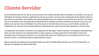 Cliente-Servidor
La red cliente-servidor es una red de comunicaciones en la cual los clientes están conectados a un servidor, en el que se
centralizan los diversos recursos y aplicaciones con que se cuenta; y que los pone a disposición de los clientes cada vez
que estos son solicitados. Esto significa que todas las gestiones que se realizan se concentran en el servidor, de manera
que en él se disponen los requerimientos provenientes de los clientes que tienen prioridad, los archivos que son de uso
público y los que son de uso restringido, los archivos que son de sólo lectura y los que, por el contrario, pueden ser
modificados, etc. Este tipo de red puede utilizarse conjuntamente en caso de que se esté utilizando en una red mixta.
La separación entre cliente y servidor es una separación de tipo lógico, donde el servidor no se ejecuta necesariamente
sobre una sola máquina ni es necesariamente un sólo programa. Los tipos específicos de servidores incluyen los
servidores web, los servidores de archivo, los servidores del correo, etc. Mientras que sus propósitos varían de unos
servicios a otros, la arquitectura básica seguirá siendo la misma.
Algunos ejemplos de aplicaciones computacionales que usen el modelo cliente-servidor son el Correo electrónico, un
Servidor de impresión y la World Wide Web.
 