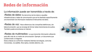 Redes de información
La información puede ser transmitida a través de:
-Redes de datos: Se denomina red de datos a aquellas
infraestructuras o redes de comunicación que se ha diseñado específicamente
a la transmisión de información mediante el intercambio de datos.
-Redes de voz: Hace referencia a las compañías telefónicas y de
telecomunicación, que se encarga de formar redes transmisoras de audios.
También puede encontrarse en internet.
-Redes de multimedios: La que transmite información utilizando
para ello más de un medio de comunicación. Ejemplo: un documento que
contiene texto e imágenes
Estos enlaces se conforman mediante distintas tecnologías, como las
microondas, vía satélite, fibra óptica, tendido eléctrico, etc.
 