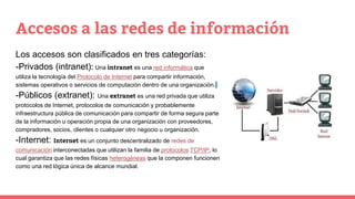 Accesos a las redes de información
Los accesos son clasificados en tres categorías:
-Privados (intranet): Una intranet es una red informática que
utiliza la tecnología del Protocolo de Internet para compartir información,
sistemas operativos o servicios de computación dentro de una organización.
-Públicos (extranet): Una extranet es una red privada que utiliza
protocolos de Internet, protocolos de comunicación y probablemente
infraestructura pública de comunicación para compartir de forma segura parte
de la información u operación propia de una organización con proveedores,
compradores, socios, clientes o cualquier otro negocio u organización.
-Internet: Internet es un conjunto descentralizado de redes de
comunicación interconectadas que utilizan la familia de protocolos TCP/IP, lo
cual garantiza que las redes físicas heterogéneas que la componen funcionen
como una red lógica única de alcance mundial.
 
