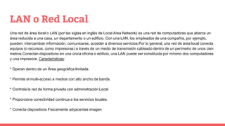 LAN o Red Local
Una red de área local o LAN (por las siglas en inglés de Local Area Network) es una red de computadoras que abarca un
área reducida a una casa, un departamento o un edificio. Con una LAN, los empleados de una compañía, por ejemplo,
pueden: intercambiar información, comunicarse, acceder a diversos servicios.Por lo general, una red de área local conecta
equipos (o recursos, como impresoras) a través de un medio de transmisión cableado dentro de un perímetro de unos cien
metros.Conectan dispositivos en una única oficina o edificio, una LAN puede ser constituida por mínimo dos computadores
y una impresora. Características:
* Operan dentro de un Área geográfica limitada.
* Permite el multi-acceso a medios con alto ancho de banda.
* Controla la red de forma privada con administración Local
* Proporciona conectividad continua a los servicios locales.
* Conecta dispositivos Físicamente adyacentes imagen
 