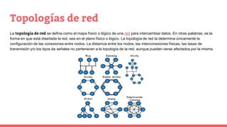 Topologías de red
La topología de red se define como el mapa físico o lógico de una red para intercambiar datos. En otras palabras, es la
forma en que está diseñada la red, sea en el plano físico o lógico. La topología de red la determina únicamente la
configuración de las conexiones entre nodos. La distancia entre los nodos, las interconexiones físicas, las tasas de
transmisión y/o los tipos de señales no pertenecen a la topología de la red, aunque pueden verse afectados por la misma.
 