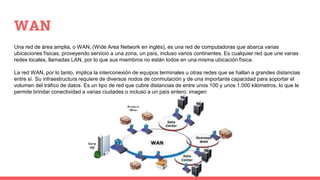 WAN
Una red de área amplia, o WAN, (Wide Area Network en inglés), es una red de computadoras que abarca varias
ubicaciones físicas, proveyendo servicio a una zona, un país, incluso varios continentes. Es cualquier red que une varias
redes locales, llamadas LAN, por lo que sus miembros no están todos en una misma ubicación física.
La red WAN, por lo tanto, implica la interconexión de equipos terminales u otras redes que se hallan a grandes distancias
entre sí. Su infraestructura requiere de diversos nodos de conmutación y de una importante capacidad para soportar el
volumen del tráfico de datos. Es un tipo de red que cubre distancias de entre unos 100 y unos 1.000 kilómetros, lo que le
permite brindar conectividad a varias ciudades o incluso a un país entero. imagen
 