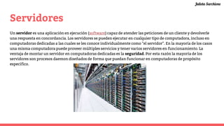 Servidores
Un servidor es una aplicación en ejecución (software) capaz de atender las peticiones de un cliente y devolverle
una respuesta en concordancia. Los servidores se pueden ejecutar en cualquier tipo de computadora, incluso en
computadoras dedicadas a las cuales se les conoce individualmente como "el servidor". En la mayoría de los casos
una misma computadora puede proveer múltiples servicios y tener varios servidores en funcionamiento. La
ventaja de montar un servidor en computadoras dedicadas es la seguridad. Por esta razón la mayoría de los
servidores son procesos daemon diseñados de forma que puedan funcionar en computadoras de propósito
específico.
Julieta Sarchione
 