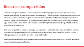Recursos compartidos
Los recursos compartidos ofrecen a los usuarios acceso a archivos y carpetas mediante la red. Los usuarios
pueden conectar con el recurso compartido por la red y acceder a lo que contienen: aplicaciones y datos públicos o
del usuario. Utilizando carpetas de aplicaciones compartidas centralizas la administración y puedes instalar y
mantener aplicaciones en el servidor de equipos clientes. Usando las carpetas de datos compartidas ofreces un
lugar central para el acceso común de los usuarios a los archivos y facilitar las copias de seguridad de los datos
contenidos en dichos archivos.
Un recurso compartido es cuando hacemos que una carpeta sea accesible desde la red y para múltiples usuarios
simultáneamente. Después de que una carpeta se comparte, los usuarios podrán acceder a todos los archivos y
subcarpetas que contiene, si estos tienen los permisos adecuados.
Podemos tener los recursos compartidos en un servidor de archivos o en cualquier máquina de la red. Almacenar
los archivos según categoría o función.
 