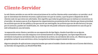 Cliente-Servidor
La red cliente-servidor es una red de comunicaciones en la cual los clientes están conectados a un servidor, en el
que se centralizan los diversos recursos y aplicaciones con que se cuenta; y que los pone a disposición de los
clientes cada vez que estos son solicitados. Esto significa que todas las gestiones que se realizan se concentran en
el servidor, de manera que en él se disponen los requerimientos provenientes de los clientes que tienen prioridad,
los archivos que son de uso público y los que son de uso restringido, los archivos que son de sólo lectura y los que,
por el contrario, pueden ser modificados, etc. Este tipo de red puede utilizarse conjuntamente en caso de que se
esté utilizando en una red mixta.
La separación entre cliente y servidor es una separación de tipo lógico, donde el servidor no se ejecuta
necesariamente sobre una sola máquina ni es necesariamente un sólo programa. Los tipos específicos de
servidores incluyen los servidores web, los servidores de archivo, los servidores del correo, etc. Mientras que sus
propósitos varían de unos servicios a otros, la arquitectura básica seguirá siendo la misma.
Algunos ejemplos de aplicaciones computacionales que usen el modelo cliente-servidor son el Correo electrónico,
un Servidor de impresión y la World Wide Web.
 