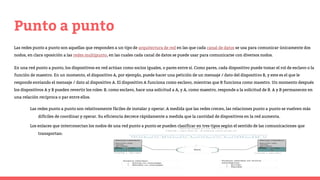 Punto a punto
Las redes punto a punto son aquellas que responden a un tipo de arquitectura de red en las que cada canal de datos se usa para comunicar únicamente dos
nodos, en clara oposición a las redes multipunto, en las cuales cada canal de datos se puede usar para comunicarse con diversos nodos.
En una red punto a punto, los dispositivos en red actúan como socios iguales, o pares entre sí. Como pares, cada dispositivo puede tomar el rol de esclavo o la
función de maestro. En un momento, el dispositivo A, por ejemplo, puede hacer una petición de un mensaje / dato del dispositivo B, y este es el que le
responde enviando el mensaje / dato al dispositivo A. El dispositivo A funciona como esclavo, mientras que B funciona como maestro. Un momento después
los dispositivos A y B pueden revertir los roles: B, como esclavo, hace una solicitud a A, y A, como maestro, responde a la solicitud de B. A y B permanecen en
una relación recíproca o par entre ellos.
Las redes punto a punto son relativamente fáciles de instalar y operar. A medida que las redes crecen, las relaciones punto a punto se vuelven más
difíciles de coordinar y operar. Su eficiencia decrece rápidamente a medida que la cantidad de dispositivos en la red aumenta.
Los enlaces que interconectan los nodos de una red punto a punto se pueden clasificar en tres tipos según el sentido de las comunicaciones que
transportan:
 