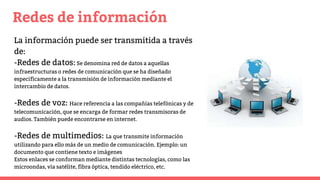 Redes de información
La información puede ser transmitida a través
de:
-Redes de datos:Se denomina red de datos a aquellas
infraestructuras o redes de comunicación que se ha diseñado
específicamente a la transmisión de información mediante el
intercambio de datos.
-Redes de voz: Hace referencia a las compañías telefónicas y de
telecomunicación, que se encarga de formar redes transmisoras de
audios. También puede encontrarse en internet.
-Redes de multimedios: La que transmite información
utilizando para ello más de un medio de comunicación. Ejemplo: un
documento que contiene texto e imágenes
Estos enlaces se conforman mediante distintas tecnologías, como las
microondas, vía satélite, fibra óptica, tendido eléctrico, etc.
 
