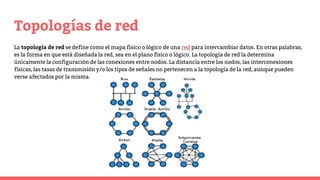 Topologías de red
La topología de red se define como el mapa físico o lógico de una red para intercambiar datos. En otras palabras,
es la forma en que está diseñada la red, sea en el plano físico o lógico. La topología de red la determina
únicamente la configuración de las conexiones entre nodos. La distancia entre los nodos, las interconexiones
físicas, las tasas de transmisión y/o los tipos de señales no pertenecen a la topología de la red, aunque pueden
verse afectados por la misma.
 