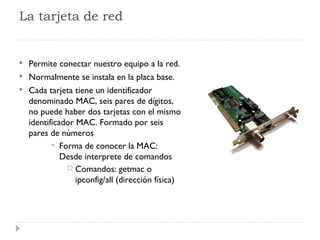 La tarjeta de red
 Permite conectar nuestro equipo a la red.
 Normalmente se instala en la placa base.
 Cada tarjeta tiene un identificador
denominado MAC, seis pares de dígitos,
no puede haber dos tarjetas con el mismo
identificador MAC. Formado por seis
pares de números
 Forma de conocer la MAC:
Desde interprete de comandos
 Comandos: getmac o
ipconfig/all (dirección física)
 