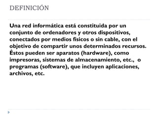 DEFINICIÓN
Una red informática está constituida por un
conjunto de ordenadores y otros dispositivos,
conectados por medios físicos o sin cable, con el
objetivo de compartir unos determinados recursos.
Éstos pueden ser aparatos (hardware), como
impresoras, sistemas de almacenamiento, etc., o
programas (software), que incluyen aplicaciones,
archivos, etc.
 