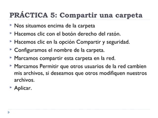 PRÁCTICA 5: Compartir una carpeta
 Nos situamos encima de la carpeta
 Hacemos clic con el botón derecho del ratón.
 Hacemos clic en la opción Compartir y seguridad.
 Configuramos el nombre de la carpeta.
 Marcamos compartir esta carpeta en la red.
 Marcamos Permitir que otros usuarios de la red cambien
mis archivos, si deseamos que otros modifiquen nuestros
archivos.
 Aplicar.
 