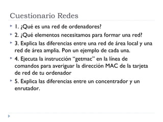 Cuestionario Redes
 1. ¿Qué es una red de ordenadores?
 2. ¿Qué elementos necesitamos para formar una red?
 3. Explica las diferencias entre una red de área local y una
red de área amplia. Pon un ejemplo de cada una.
 4. Ejecuta la instrucción “getmac” en la línea de
comandos para averiguar la dirección MAC de la tarjeta
de red de tu ordenador
 5. Explica las diferencias entre un concentrador y un
enrutador.
 
