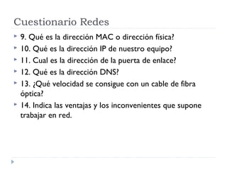 Cuestionario Redes
 9. Qué es la dirección MAC o dirección física?
 10. Qué es la dirección IP de nuestro equipo?
 11. Cual es la dirección de la puerta de enlace?
 12. Qué es la dirección DNS?
 13. ¿Qué velocidad se consigue con un cable de fibra
óptica?
 14. Indica las ventajas y los inconvenientes que supone
trabajar en red.
 