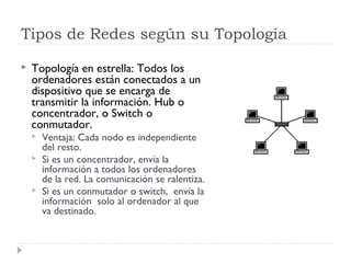 Tipos de Redes según su Topología
 Topología en estrella: Todos los
ordenadores están conectados a un
dispositivo que se encarga de
transmitir la información. Hub o
concentrador, o Switch o
conmutador.
 Ventaja: Cada nodo es independiente
del resto.
 Si es un concentrador, envía la
información a todos los ordenadores
de la red. La comunicación se ralentiza.
 Si es un conmutador o switch, envía la
información solo al ordenador al que
va destinado.
 