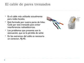 El cable de pares trenzados
 Es el cable más utilizado actualmente
para redes locales.
 Está formado por cuatro pares de hilos.
Cada par está trenzado para evitar
interferencias radioeléctricas.
 Los problemas que presenta son la
atenuación, que es la pérdida de señal.
 En los extremos del cable es necesario
un conector, RJ-45.
 