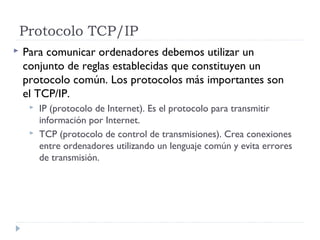 Protocolo TCP/IP
 Para comunicar ordenadores debemos utilizar un
conjunto de reglas establecidas que constituyen un
protocolo común. Los protocolos más importantes son
el TCP/IP.
 IP (protocolo de Internet). Es el protocolo para transmitir
información por Internet.
 TCP (protocolo de control de transmisiones). Crea conexiones
entre ordenadores utilizando un lenguaje común y evita errores
de transmisión.
 