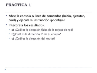 PRÁCTICA 1
 Abre la consola o línea de comandos (Inicio, ejecutar,
cmd) y ejecuta la instrucción ipconfig/all.
 Interpreta los resultados.
 a) ¿Cuál es la dirección física de la tarjeta de red?
 b)¿Cuál es la dirección IP de tu equipo?
 c) ¿Cuál es la dirección del router?
 