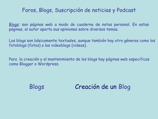 Foros, Blogs, Suscripción de noticias y Podcast
Blogs: son páginas web a modo de cuaderno de notas personal. En estas
páginas, el autor aporta sus opiniones sobre diversos temas.
Los blogs son básicamente textuales, aunque también hay otro géneros como los
fotoblogs (fotos) o los videoblogs (videos).
Para la creación y el mantenimiento de los blogs hay páginas web especificas
como Blogger o Wordpress.
Blogs Creación de un Blog
 