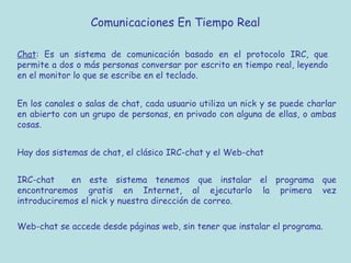 Comunicaciones En Tiempo Real
Chat: Es un sistema de comunicación basado en el protocolo IRC, que
permite a dos o más personas conversar por escrito en tiempo real, leyendo
en el monitor lo que se escribe en el teclado.
En los canales o salas de chat, cada usuario utiliza un nick y se puede charlar
en abierto con un grupo de personas, en privado con alguna de ellas, o ambas
cosas.
Hay dos sistemas de chat, el clásico IRC-chat y el Web-chat
IRC-chat en este sistema tenemos que instalar el programa que
encontraremos gratis en Internet, al ejecutarlo la primera vez
introduciremos el nick y nuestra dirección de correo.
Web-chat se accede desde páginas web, sin tener que instalar el programa.
 