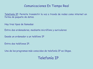 Comunicaciones En Tiempo Real
Telefonía IP: Permite transmitir la voz a través de redes como internet en
forma de paquete de datos.
Hay tres tipos de llamadas:
Entre dos ordenadores, mediante micrófono y auriculares
Desde un ordenador a un teléfono IP
Entre dos teléfonos IP.
Uno de los programas más conocidos de telefonía IP es Skype.
Telefonía IP
 
