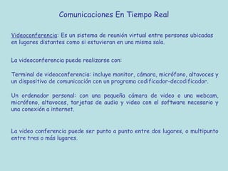 Comunicaciones En Tiempo Real
Videoconferencia: Es un sistema de reunión virtual entre personas ubicadas
en lugares distantes como si estuvieran en una misma sala.
La videoconferencia puede realizarse con:
Terminal de videoconferencia: incluye monitor, cámara, micrófono, altavoces y
un dispositivo de comunicación con un programa codificador-decodificador.
Un ordenador personal: con una pequeña cámara de video o una webcam,
micrófono, altavoces, tarjetas de audio y video con el software necesario y
una conexión a internet.
La video conferencia puede ser punto a punto entre dos lugares, o multipunto
entre tres o más lugares.
 